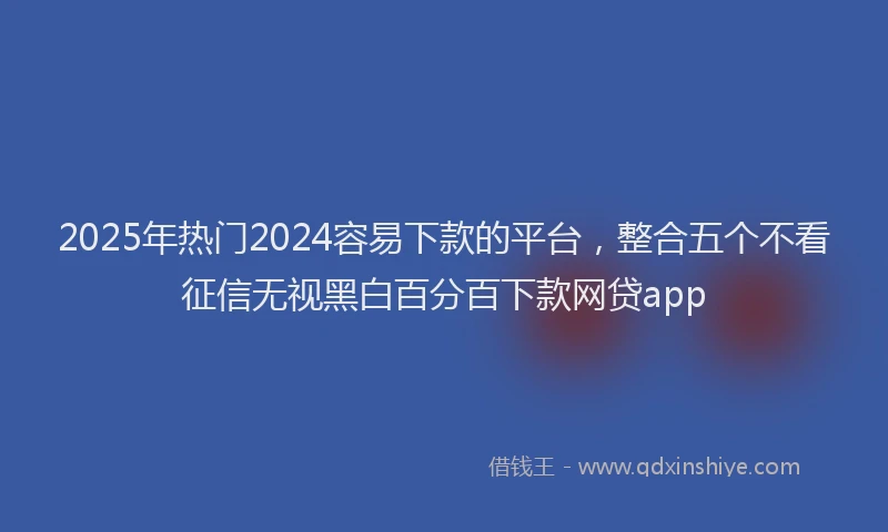 2025年热门2024容易下款的平台，整合五个不看征信无视黑白百分百下款网贷app