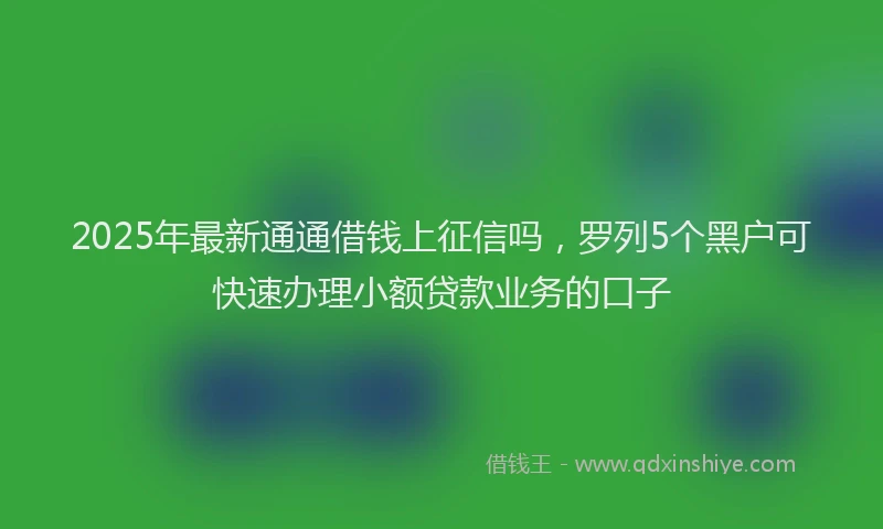 2025年最新通通借钱上征信吗，罗列5个黑户可快速办理小额贷款业务的口子