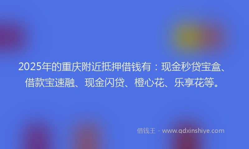2025年的重庆附近抵押借钱有：现金秒贷宝盒、借款宝速融、现金闪贷、橙心花、乐享花等。