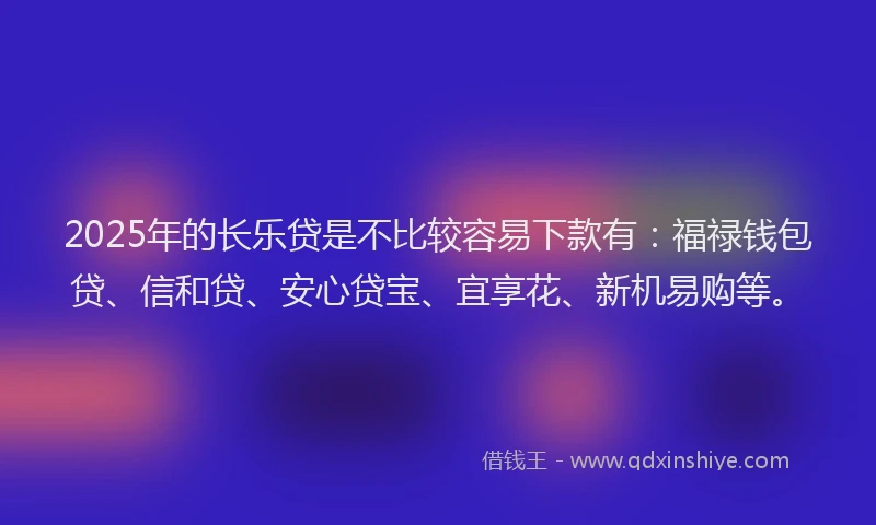 2025年的长乐贷是不比较容易下款有：福禄钱包贷、信和贷、安心贷宝、宜享花、新机易购等。