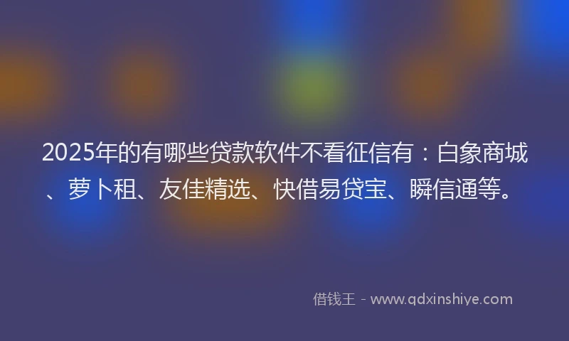 2025年的有哪些贷款软件不看征信有：白象商城、萝卜租、友佳精选、快借易贷宝、瞬信通等。