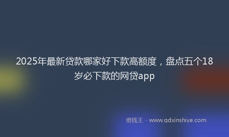 2025年最新贷款哪家好下款高额度，盘点五个18岁必下款的网贷app
