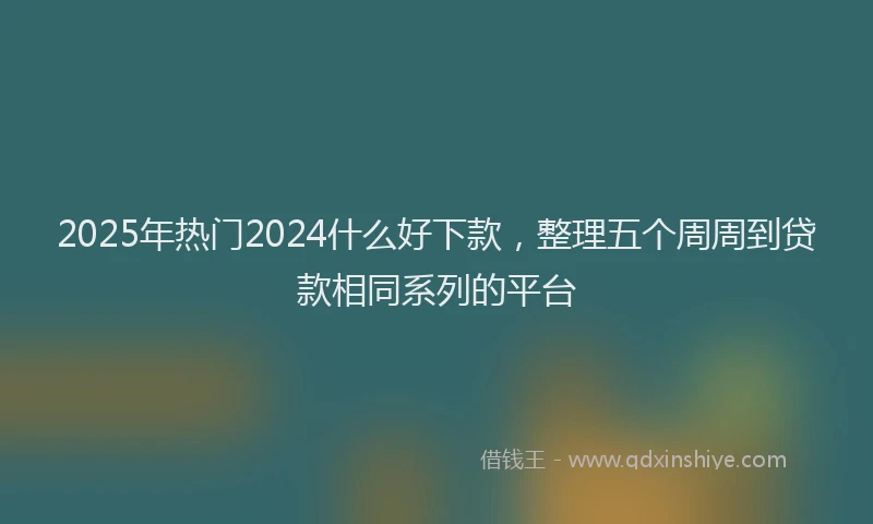 2025年热门2024什么好下款，整理五个周周到贷款相同系列的平台