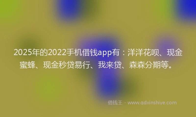 2025年的2022手机借钱app有：洋洋花呗、现金蜜蜂、现金秒贷易行、我来贷、森森分期等。