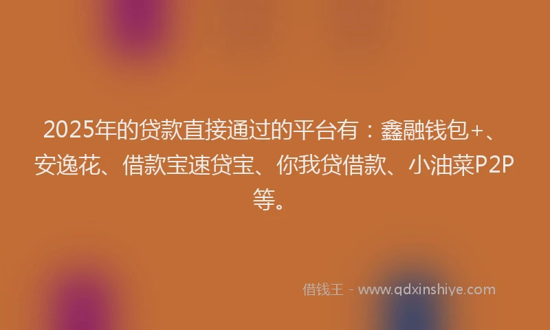 2025年的贷款直接通过的平台有：鑫融钱包+、安逸花、借款宝速贷宝、你我贷借款、小油菜P2P等。