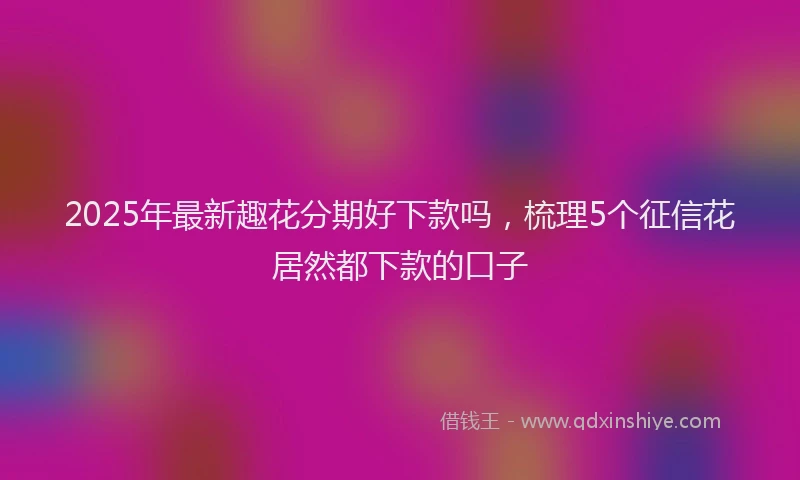 2025年最新趣花分期好下款吗，梳理5个征信花居然都下款的口子
