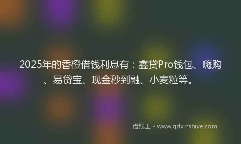 2025年的香橙借钱利息有：鑫贷Pro钱包、嗨购、易贷宝、现金秒到融、小麦粒等。