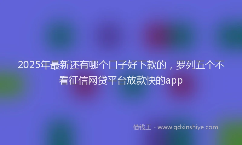 2025年最新还有哪个口子好下款的，罗列五个不看征信网贷平台放款快的app