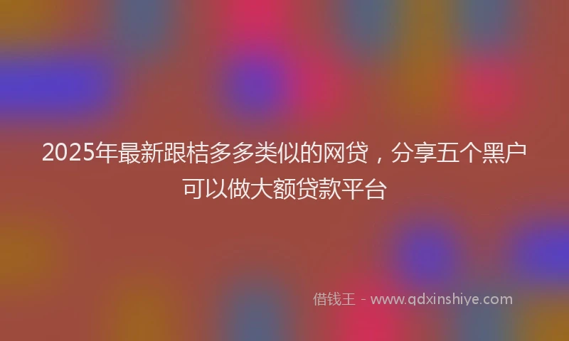 2025年最新跟桔多多类似的网贷，分享五个黑户可以做大额贷款平台