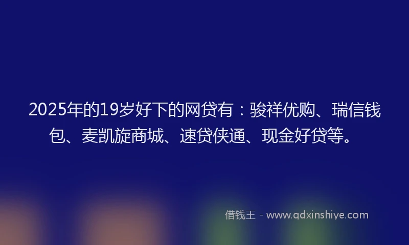 2025年的19岁好下的网贷有：骏祥优购、瑞信钱包、麦凯旋商城、速贷侠通、现金好贷等。