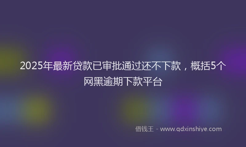 2025年最新贷款已审批通过还不下款，概括5个网黑逾期下款平台