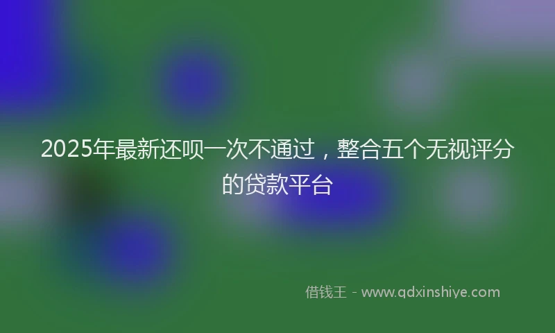 2025年最新还呗一次不通过，整合五个无视评分的贷款平台