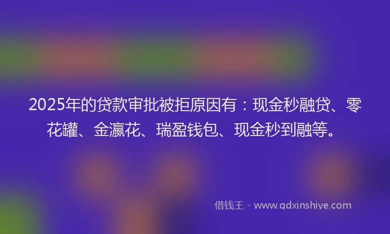 2025年的贷款审批被拒原因有：现金秒融贷、零花罐、金瀛花、瑞盈钱包、现金秒到融等。