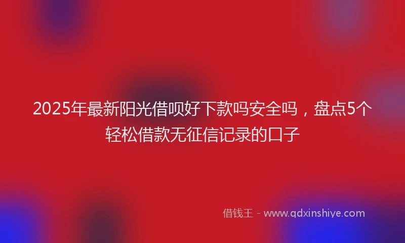 2025年最新阳光借呗好下款吗安全吗，盘点5个轻松借款无征信记录的口子