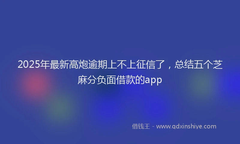 2025年最新高炮逾期上不上征信了，总结五个芝麻分负面借款的app