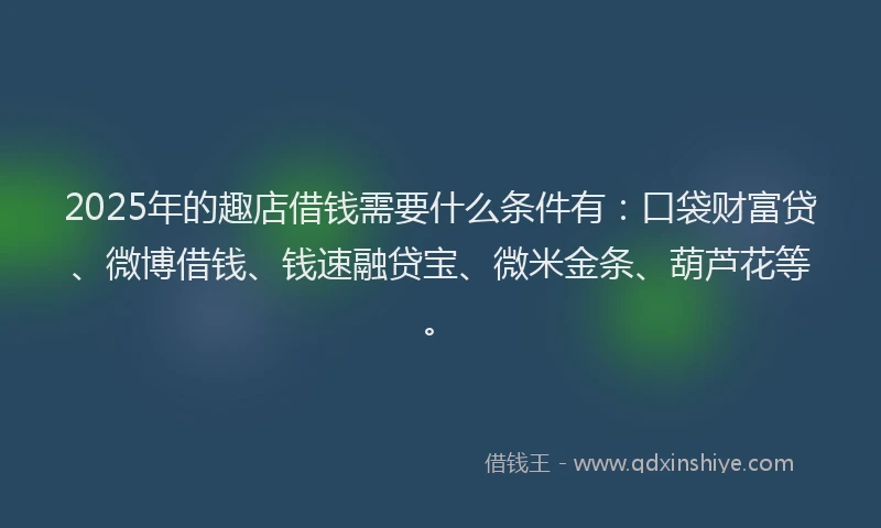 2025年的趣店借钱需要什么条件有：口袋财富贷、微博借钱、钱速融贷宝、微米金条、葫芦花等。