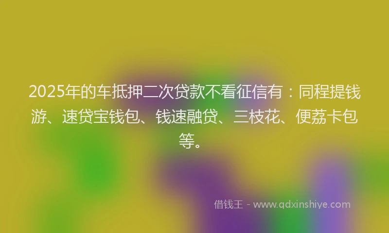 2025年的车抵押二次贷款不看征信有：同程提钱游、速贷宝钱包、钱速融贷、三枝花、便荔卡包等。