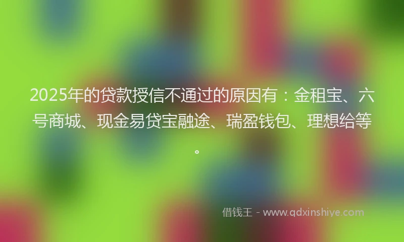 2025年的贷款授信不通过的原因有：金租宝、六号商城、现金易贷宝融途、瑞盈钱包、理想给等。