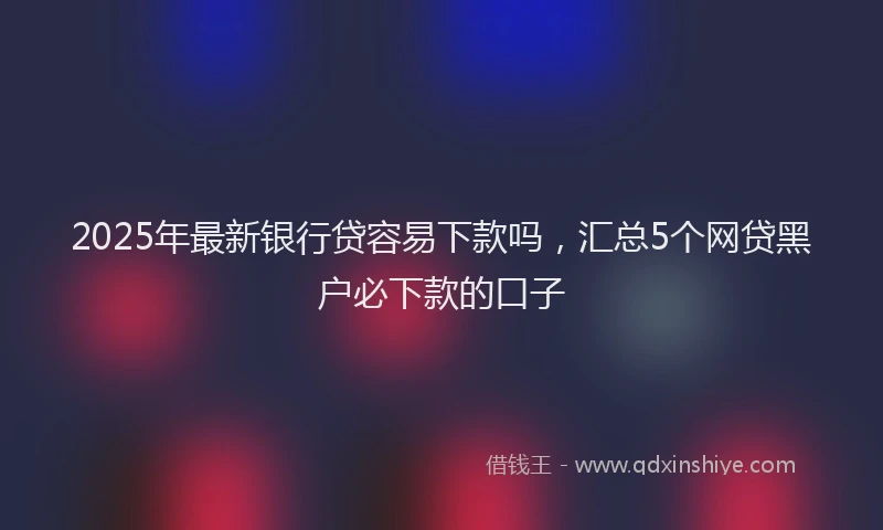 2025年最新银行贷容易下款吗，汇总5个网贷黑户必下款的口子