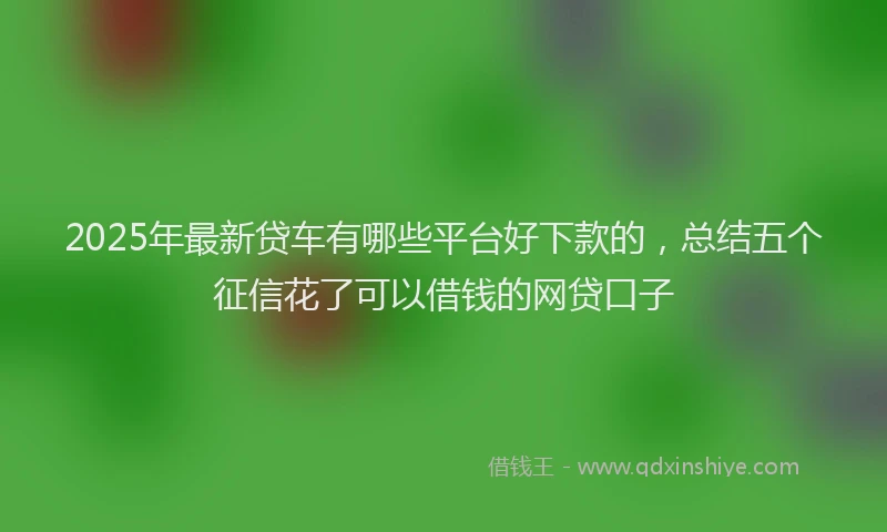 2025年最新贷车有哪些平台好下款的，总结五个征信花了可以借钱的网贷口子