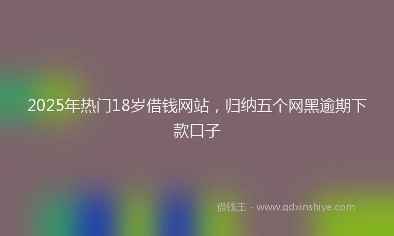 2025年热门18岁借钱网站，归纳五个网黑逾期下款口子