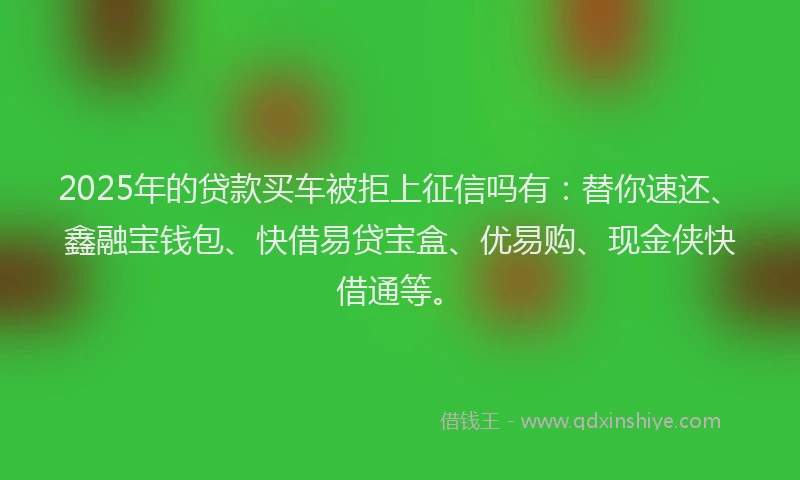 2025年的贷款买车被拒上征信吗有：替你速还、鑫融宝钱包、快借易贷宝盒、优易购、现金侠快借通等。