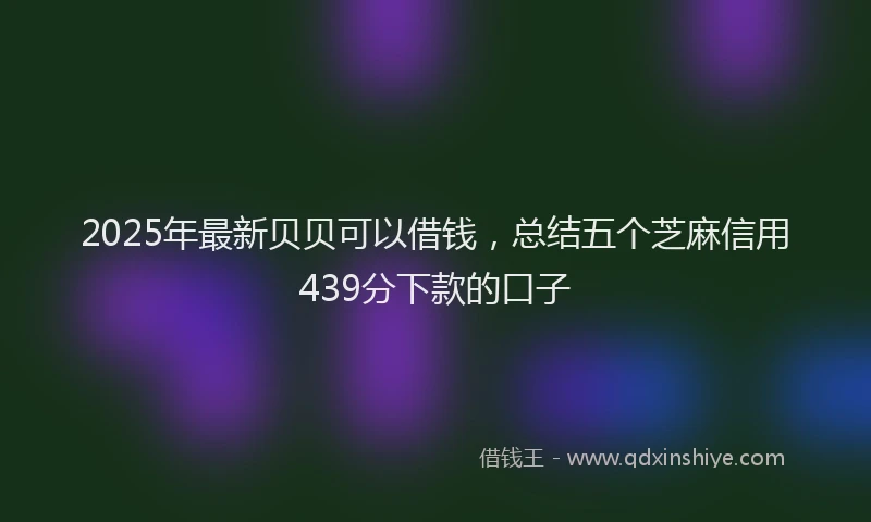 2025年最新贝贝可以借钱，总结五个芝麻信用439分下款的口子