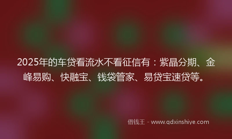 2025年的车贷看流水不看征信有：紫晶分期、金峰易购、快融宝、钱袋管家、易贷宝速贷等。