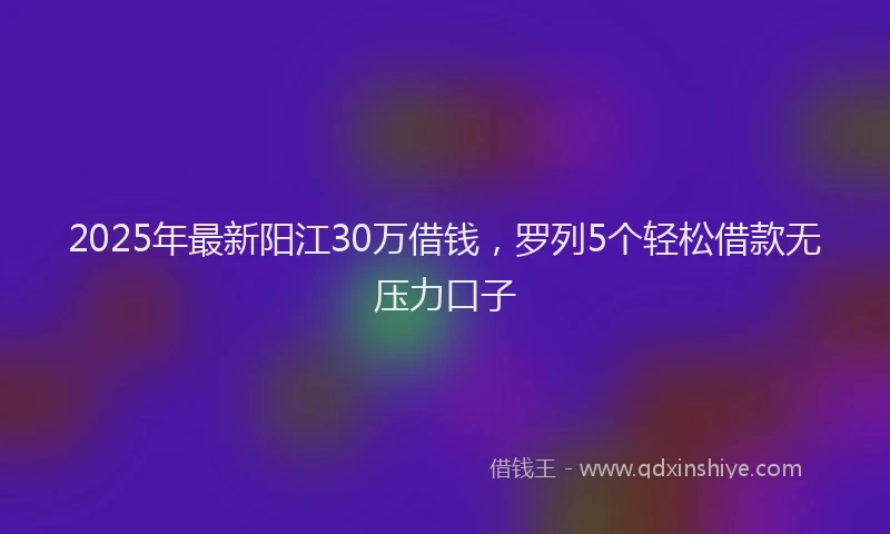2025年最新阳江30万借钱，罗列5个轻松借款无压力口子