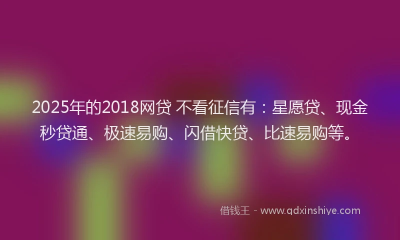 2025年的2018网贷 不看征信有：星愿贷、现金秒贷通、极速易购、闪借快贷、比速易购等。