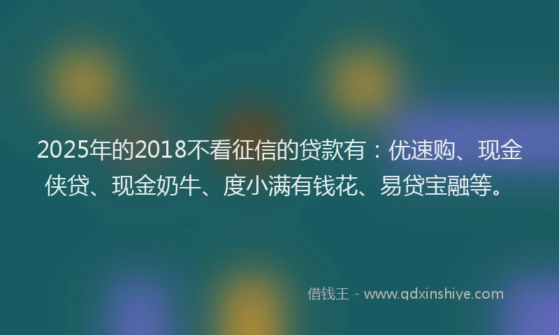 2025年的2018不看征信的贷款有：优速购、现金侠贷、现金奶牛、度小满有钱花、易贷宝融等。