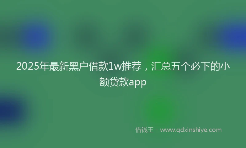 2025年最新黑户借款1w推荐，汇总五个必下的小额贷款app