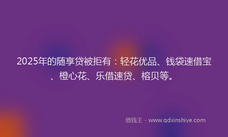 2025年的随享贷被拒有：轻花优品、钱袋速借宝、橙心花、乐借速贷、榕贝等。