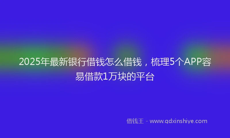 2025年最新银行借钱怎么借钱，梳理5个APP容易借款1万块的平台