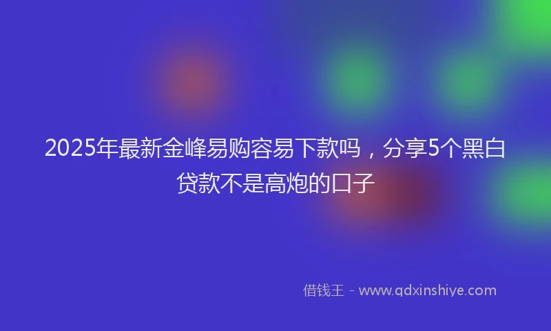 2025年最新金峰易购容易下款吗，分享5个黑白贷款不是高炮的口子