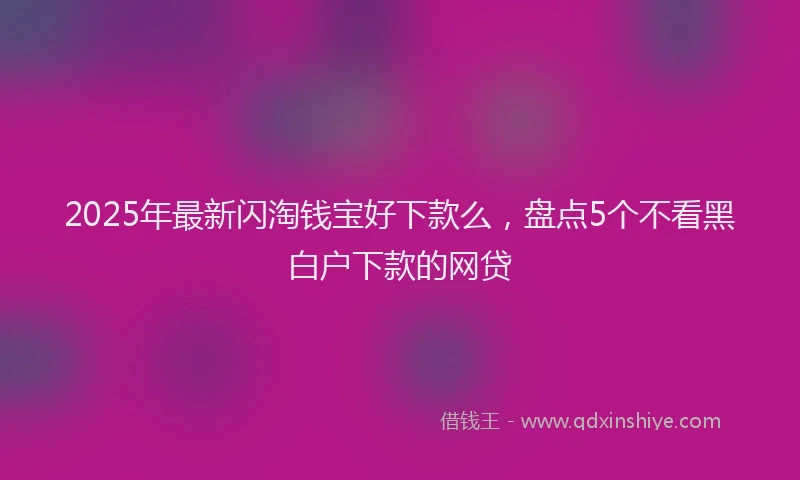 2025年最新闪淘钱宝好下款么，盘点5个不看黑白户下款的网贷