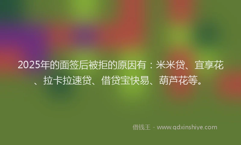2025年的面签后被拒的原因有：米米贷、宜享花、拉卡拉速贷、借贷宝快易、葫芦花等。