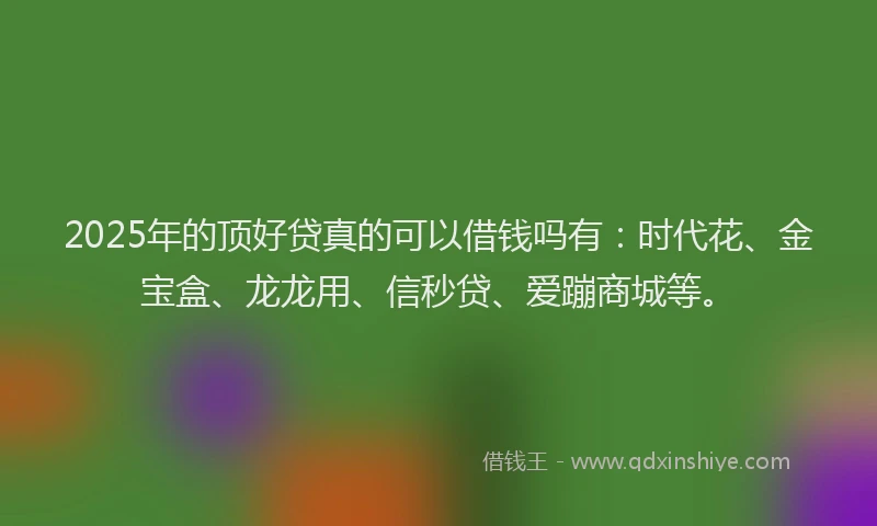 2025年的顶好贷真的可以借钱吗有：时代花、金宝盒、龙龙用、信秒贷、爱蹦商城等。