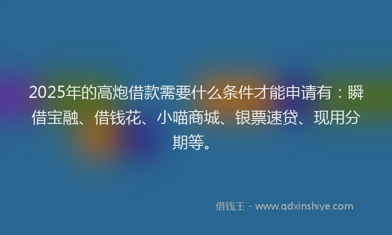 2025年的高炮借款需要什么条件才能申请有：瞬借宝融、借钱花、小喵商城、银票速贷、现用分期等。