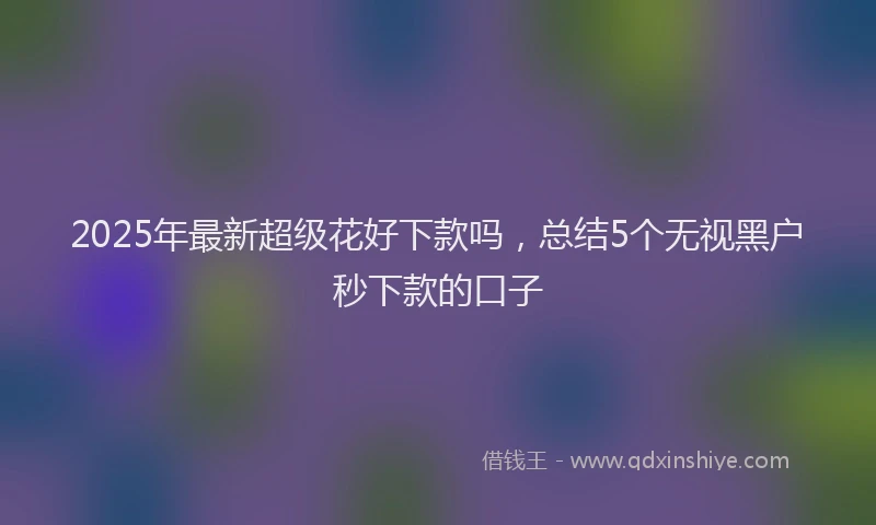 2025年最新超级花好下款吗，总结5个无视黑户秒下款的口子