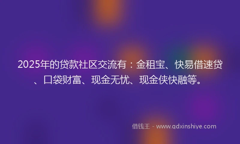 2025年的贷款社区交流有：金租宝、快易借速贷、口袋财富、现金无忧、现金侠快融等。