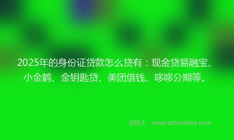2025年的身份证贷款怎么贷有：现金贷易融宝、小金鹤、金钥匙贷、美团借钱、哆哆分期等。