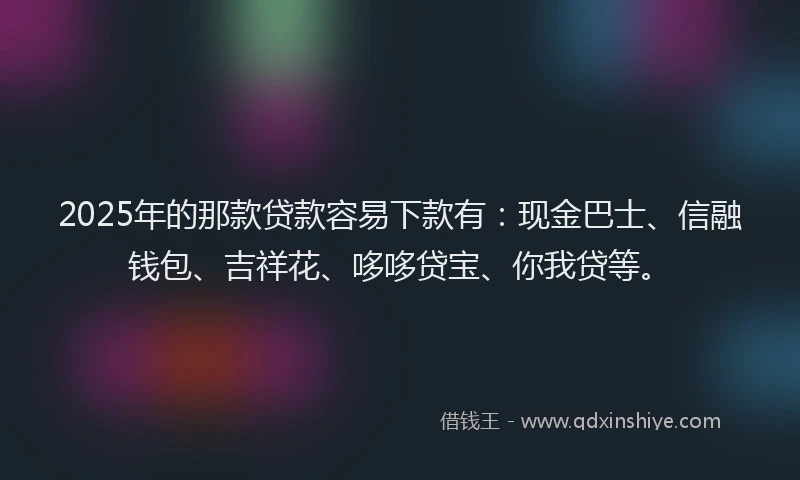 2025年的那款贷款容易下款有：现金巴士、信融钱包、吉祥花、哆哆贷宝、你我贷等。
