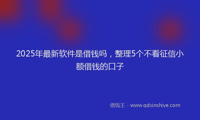 2025年最新软件是借钱吗，整理5个不看征信小额借钱的口子