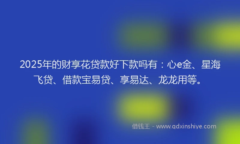 2025年的财享花贷款好下款吗有：心e金、星海飞贷、借款宝易贷、享易达、龙龙用等。