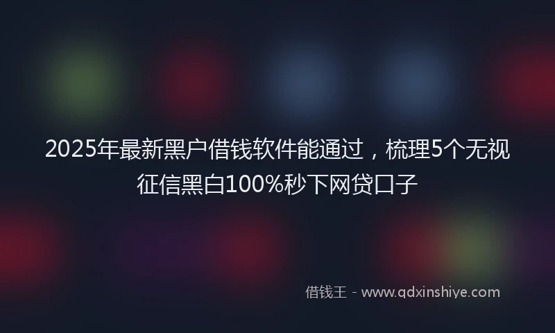 2025年最新黑户借钱软件能通过，梳理5个无视征信黑白100%秒下网贷口子