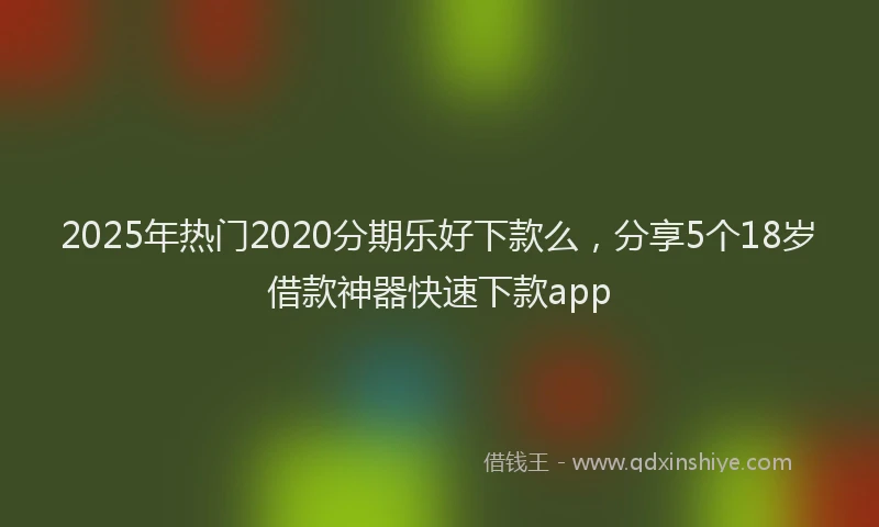 2025年热门2020分期乐好下款么，分享5个18岁借款神器快速下款app