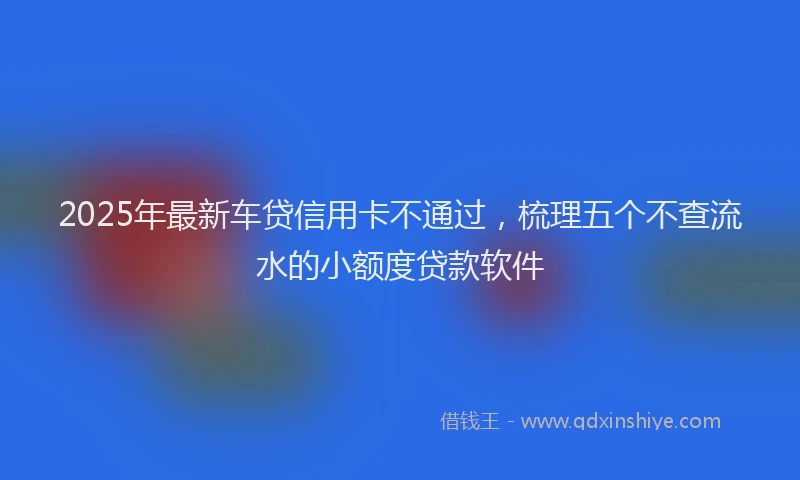 2025年最新车贷信用卡不通过，梳理五个不查流水的小额度贷款软件