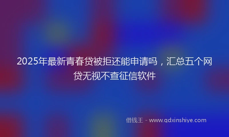 2025年最新青春贷被拒还能申请吗，汇总五个网贷无视不查征信软件