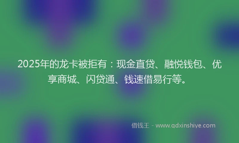 2025年的龙卡被拒有：现金直贷、融悦钱包、优享商城、闪贷通、钱速借易行等。